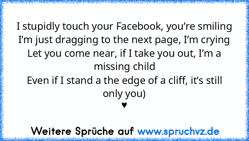 I stupidly touch your Facebook, you’re smiling
I’m just dragging to the next page, I’m crying
Let you come near, if I take you out, I’m a missing child
Even if I stand a the edge of a cliff, it’s still only you)
♥