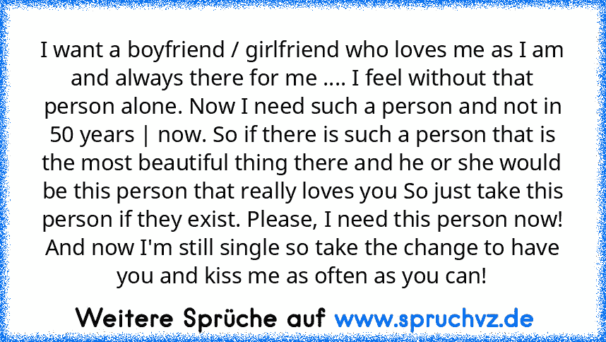 I want a boyfriend / girlfriend who loves me as I am and always there for me .... I feel without that person alone. Now I need such a person and not in 50 years | now. So if there is such a person that is the most beautiful thing there and he or she would be this person that really loves you So just take this person if they exist. Please, I need this person now! And now I'm still single so take th...