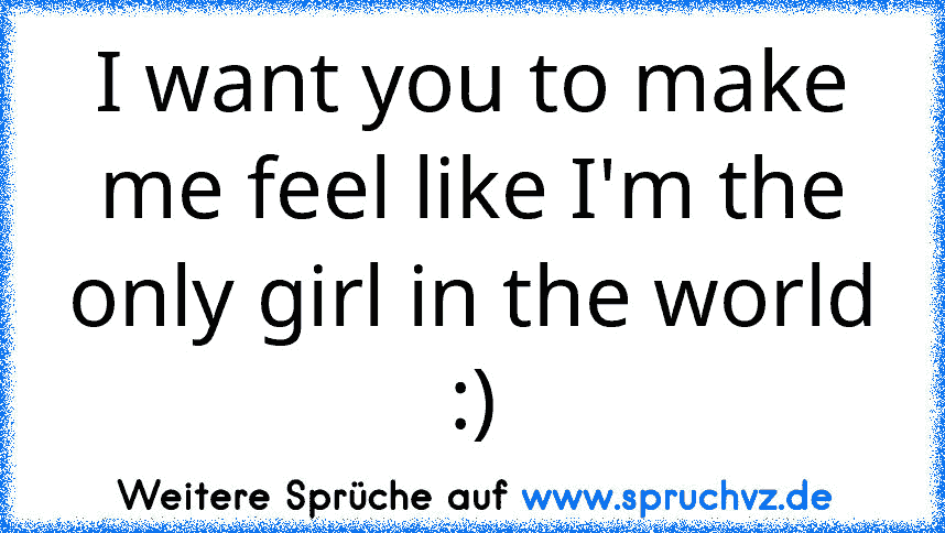 I want you to make me feel like I'm the only girl in the world :)