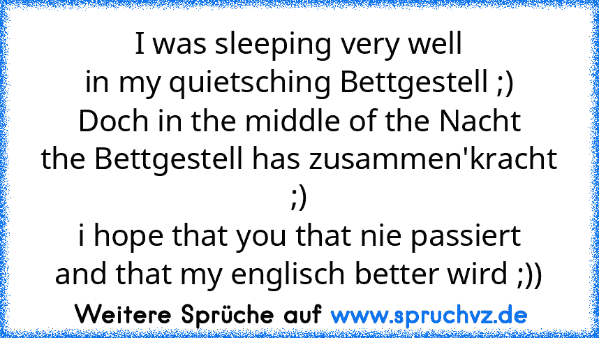 I was sleeping very well
in my quietsching Bettgestell ;)
Doch in the middle of the Nacht
the Bettgestell has zusammen'kracht ;)
i hope that you that nie passiert
and that my englisch better wird ;))