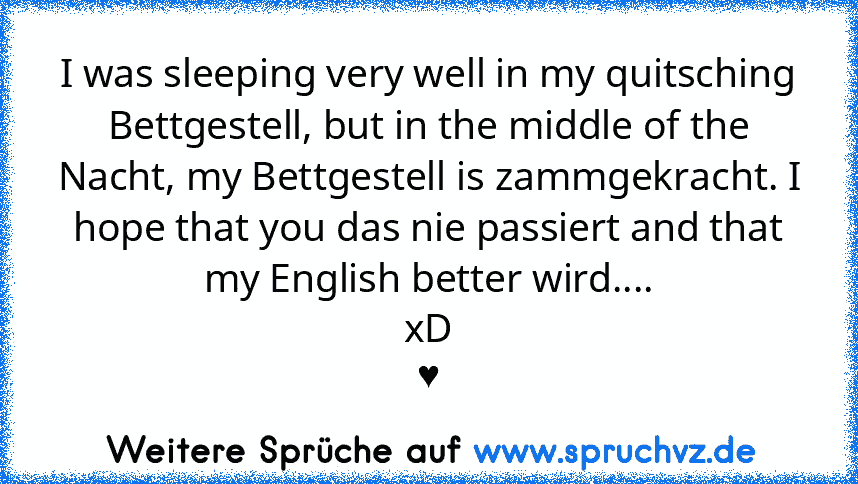 I was sleeping very well in my quitsching Bettgestell, but in the middle of the Nacht, my Bettgestell is zammgekracht. I hope that you das nie passiert and that my English better wird....
xD
♥