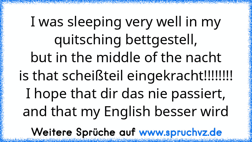 I was sleeping very well in my quitsching bettgestell,
but in the middle of the nacht
is that scheißteil eingekracht!!!!!!!!
I hope that dir das nie passiert,
and that my English besser wird