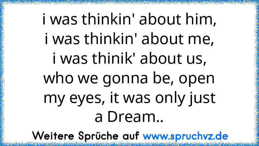 i was thinkin' about him,
i was thinkin' about me,
i was thinik' about us,
who we gonna be, open
my eyes, it was only just
a Dream..