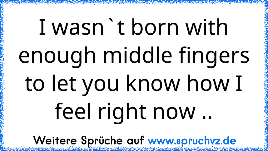 I wasn`t born with enough middle fingers to let you know how I feel right now ..