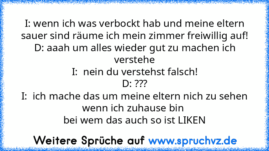 I: wenn ich was verbockt hab und meine eltern sauer sind räume ich mein zimmer freiwillig auf!
D: aaah um alles wieder gut zu machen ich verstehe
I:  nein du verstehst falsch!
D: ???
I:  ich mache das um meine eltern nich zu sehen wenn ich zuhause bin 
bei wem das auch so ist LIKEN