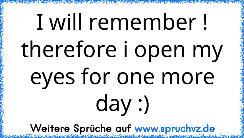 I will remember !
therefore i open my eyes for one more day :)