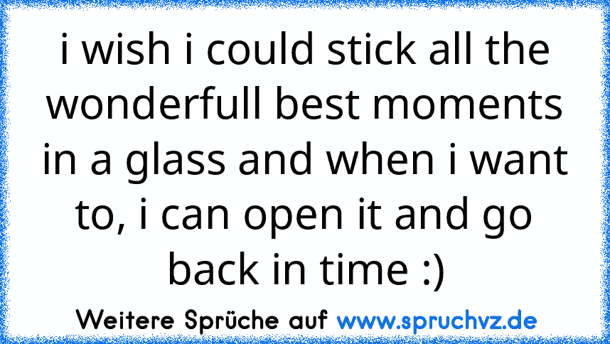 i wish i could stick all the wonderfull best moments in a glass and when i want to, i can open it and go back in time :)