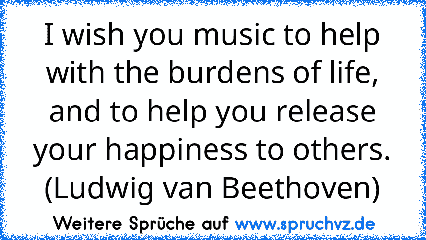 I wish you music to help with the burdens of life, and to help you release your happiness to others. (Ludwig van Beethoven)