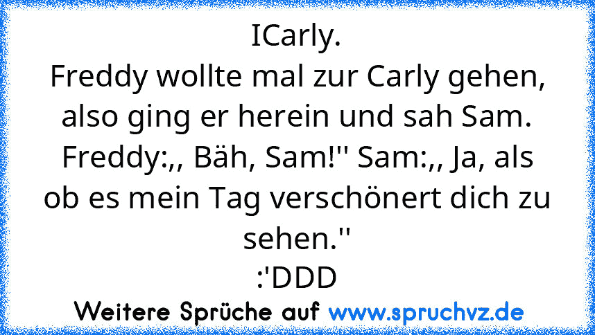 ICarly.
Freddy wollte mal zur Carly gehen, also ging er herein und sah Sam. Freddy:,, Bäh, Sam!'' Sam:,, Ja, als ob es mein Tag verschönert dich zu sehen.''
:'DDD