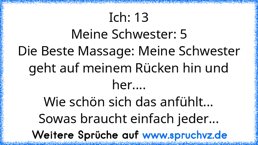 Ich: 13
Meine Schwester: 5
Die Beste Massage: Meine Schwester geht auf meinem Rücken hin und her....
Wie schön sich das anfühlt...
Sowas braucht einfach jeder...