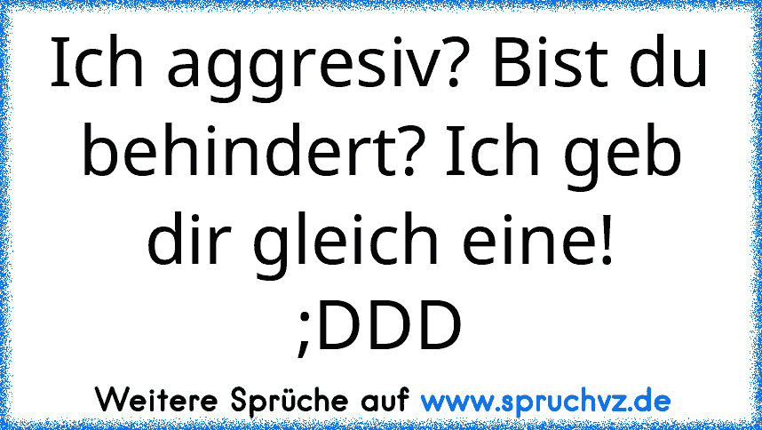 Ich aggresiv? Bist du behindert? Ich geb dir gleich eine!
;DDD