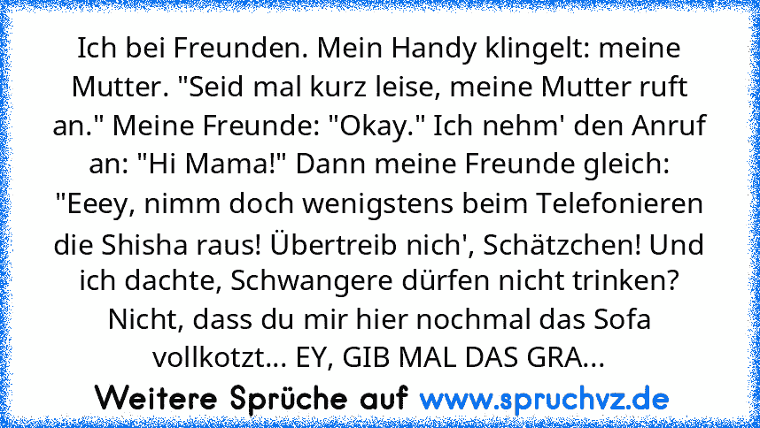 Ich bei Freunden. Mein Handy klingelt: meine Mutter. "Seid mal kurz leise, meine Mutter ruft an." Meine Freunde: "Okay." Ich nehm' den Anruf an: "Hi Mama!" Dann meine Freunde gleich: "Eeey, nimm doch wenigstens beim Telefonieren die Shisha raus! Übertreib nich', Schätzchen! Und ich dachte, Schwangere dürfen nicht trinken? Nicht, dass du mir hier nochmal das Sofa vollkotzt... EY, GIB MAL DAS GRA...