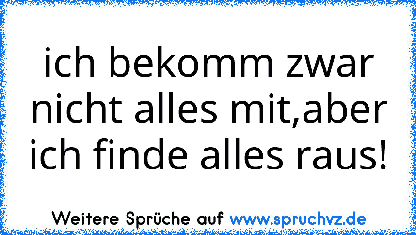 ich bekomm zwar nicht alles mit,aber ich finde alles raus!