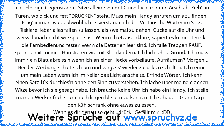 Ich beleidige Gegenstände. Sitze alleine vor'm PC und lach' mir den Arsch ab. Zieh' an Türen, wo dick und fett "DRÜCKEN" steht. Muss mein Handy anrufen um's zu finden. Frag' immer "was", obwohl ich es verstanden habe. Vertausche Wörter im Satz. Riskiere lieber alles fallen zu lassen, als zweimal zu gehen. Gucke auf die Uhr und weiss danach nicht wie spät es ist. Wenn ich etwas erkläre, kapiert ...