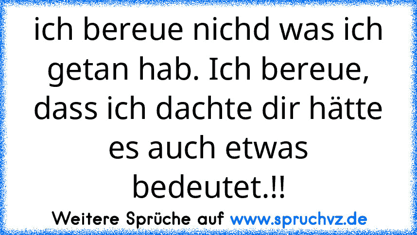 ich bereue nichd was ich getan hab. Ich bereue, dass ich dachte dir hätte es auch etwas bedeutet.!!