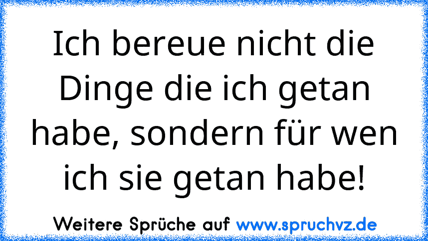 Ich bereue nicht die Dinge die ich getan habe, sondern für wen ich sie getan habe!