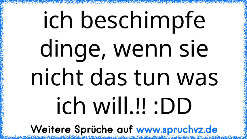 ich beschimpfe dinge, wenn sie nicht das tun was ich will.!! :DD