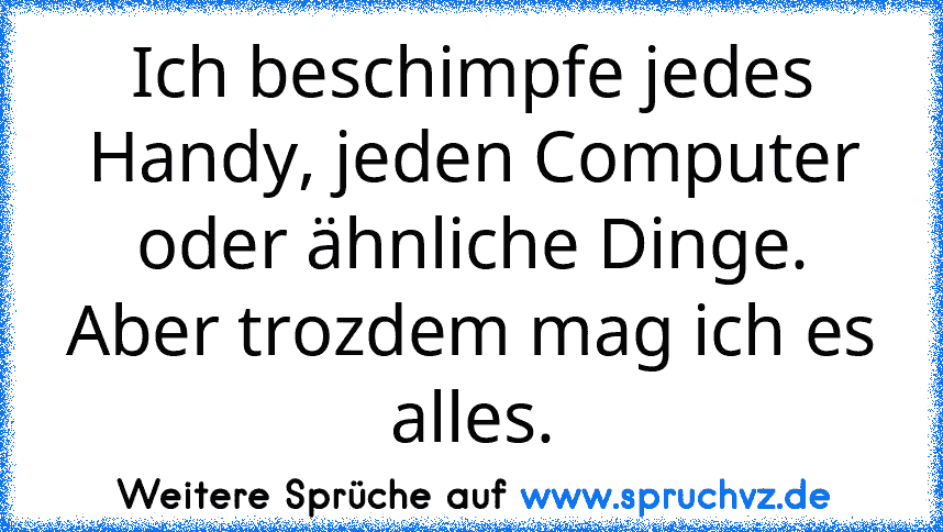 Ich beschimpfe jedes Handy, jeden Computer oder ähnliche Dinge. Aber trozdem mag ich es alles.