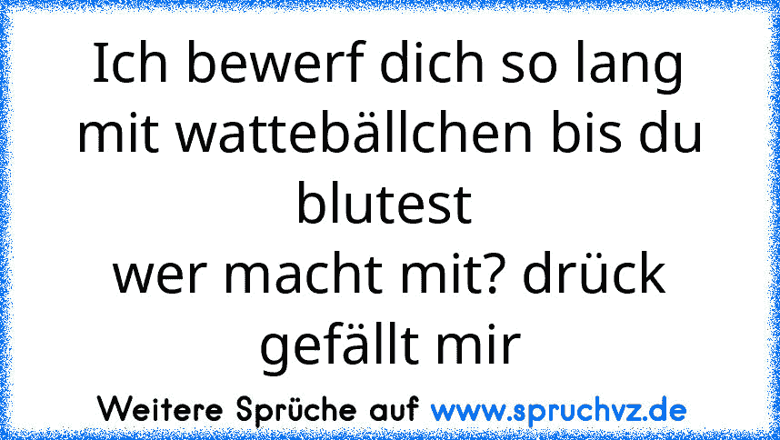 Ich bewerf dich so lang mit wattebällchen bis du blutest 
wer macht mit? drück gefällt mir