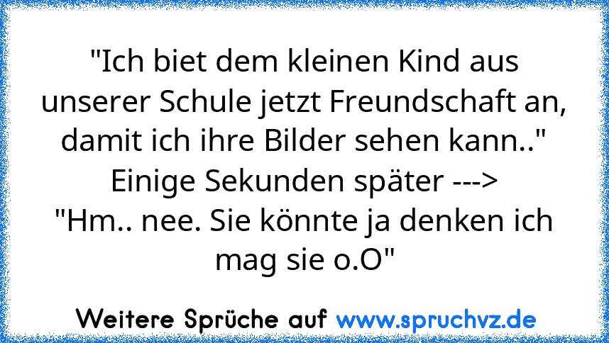 "Ich biet dem kleinen Kind aus unserer Schule jetzt Freundschaft an, damit ich ihre Bilder sehen kann.."
Einige Sekunden später --->
"Hm.. nee. Sie könnte ja denken ich mag sie o.O"