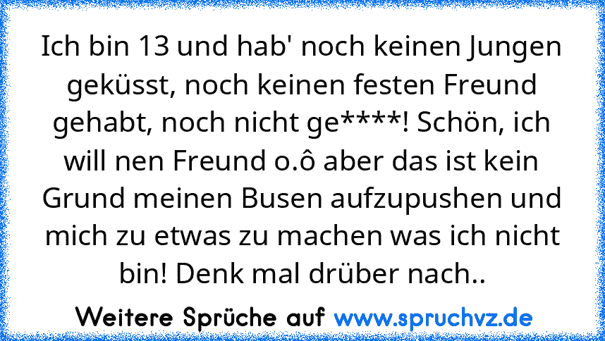 Ich bin 13 und hab' noch keinen Jungen geküsst, noch keinen festen Freund gehabt, noch nicht ge****! Schön, ich will nen Freund o.ô aber das ist kein Grund meinen Busen aufzupushen und mich zu etwas zu machen was ich nicht bin! Denk mal drüber nach..