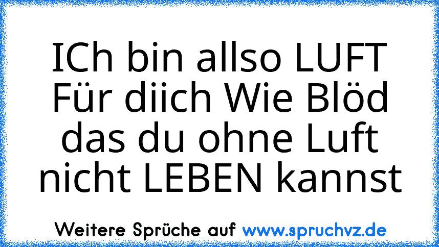 ICh bin allso LUFT Für diich Wie Blöd das du ohne Luft nicht LEBEN kannst