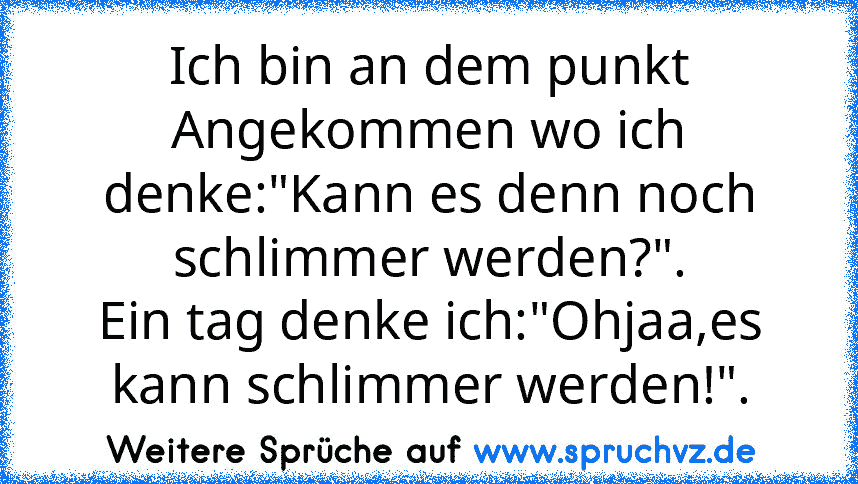 Ich bin an dem punkt Angekommen wo ich denke:"Kann es denn noch schlimmer werden?".
Ein tag denke ich:"Ohjaa,es kann schlimmer werden!".