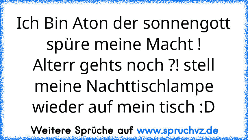 Ich Bin Aton der sonnengott spüre meine Macht !
Alterr gehts noch ?! stell meine Nachttischlampe wieder auf mein tisch :D