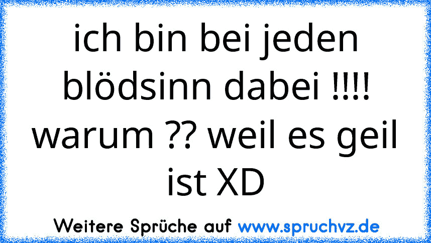 ich bin bei jeden blödsinn dabei !!!! warum ?? weil es geil ist XD