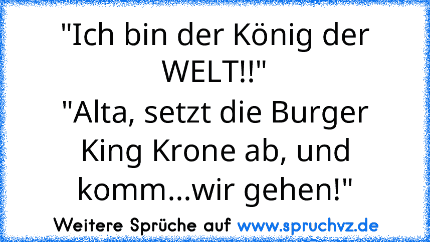 "Ich bin der König der WELT!!"
"Alta, setzt die Burger King Krone ab, und komm...wir gehen!"