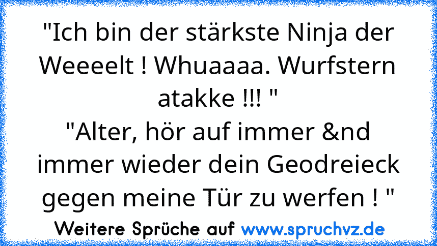 "Ich bin der stärkste Ninja der Weeeelt ! Whuaaaa. Wurfstern atakke !!! "
"Alter, hör auf immer &nd immer wieder dein Geodreieck gegen meine Tür zu werfen ! "