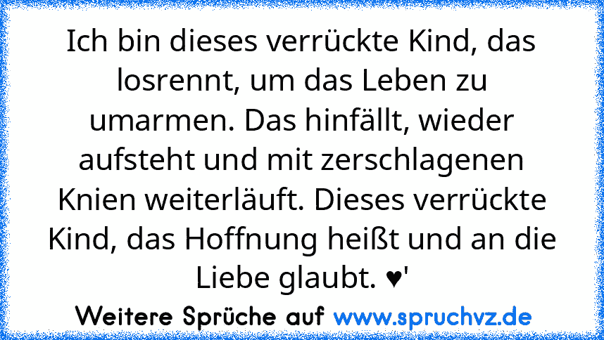 Ich bin dieses verrückte Kind, das losrennt, um das Leben zu umarmen. Das hinfällt, wieder aufsteht und mit zerschlagenen Knien weiterläuft. Dieses verrückte Kind, das Hoffnung heißt und an die Liebe glaubt. ♥'