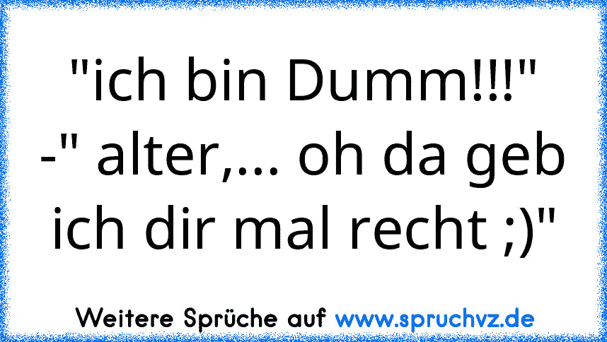 "ich bin Dumm!!!"
-" alter,... oh da geb ich dir mal recht ;)"