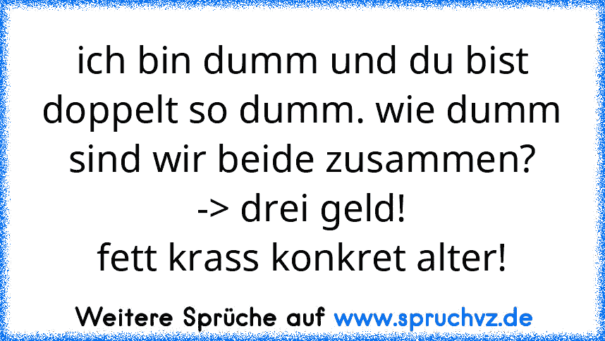 ich bin dumm und du bist doppelt so dumm. wie dumm sind wir beide zusammen?
-> drei geld!
fett krass konkret alter!