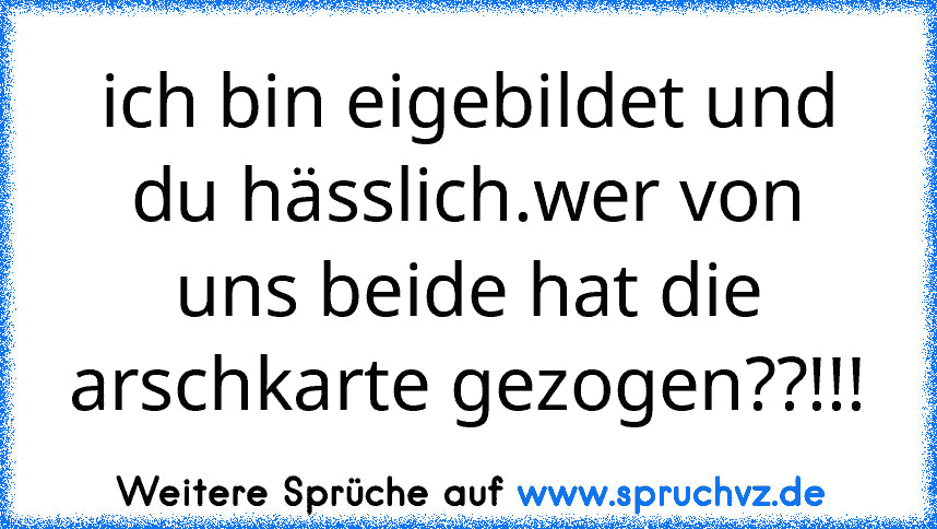 ich bin eigebildet und du hässlich.wer von uns beide hat die arschkarte gezogen??!!!