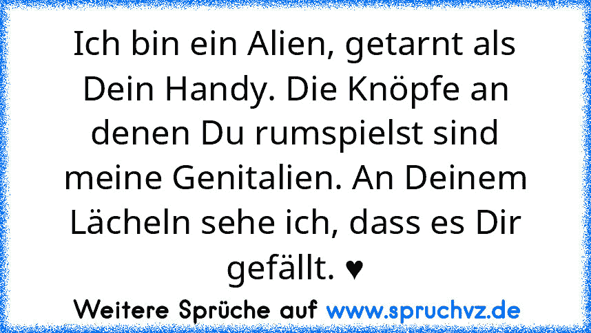 Ich bin ein Alien, getarnt als Dein Handy. Die Knöpfe an denen Du rumspielst sind meine Genitalien. An Deinem Lächeln sehe ich, dass es Dir gefällt. ♥