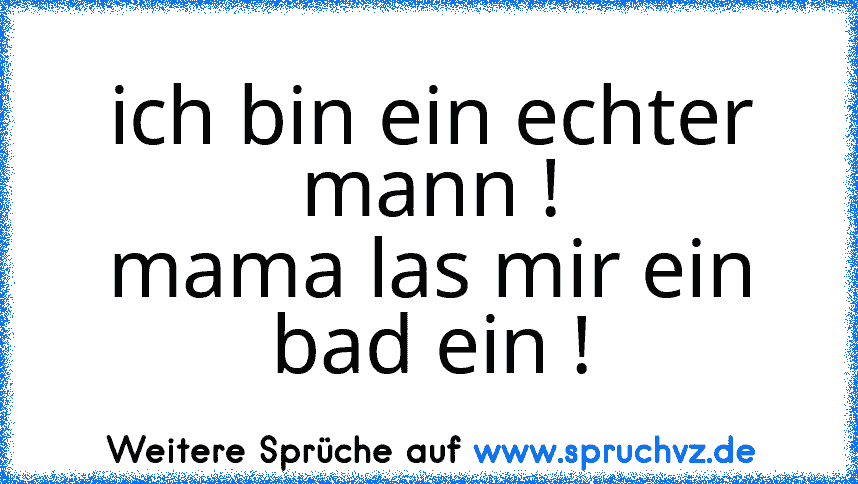 ich bin ein echter mann !
mama las mir ein bad ein !