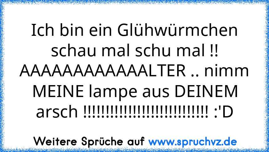 Ich bin ein Glühwürmchen schau mal schu mal !!
AAAAAAAAAAAALTER .. nimm MEINE lampe aus DEINEM arsch !!!!!!!!!!!!!!!!!!!!!!!!!!!! :'D