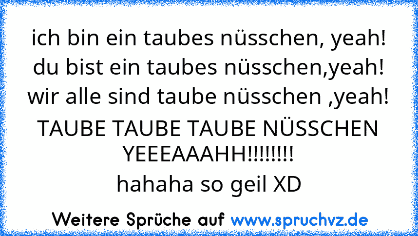 ich bin ein taubes nüsschen, yeah!
du bist ein taubes nüsschen,yeah!
wir alle sind taube nüsschen ,yeah!
TAUBE TAUBE TAUBE NÜSSCHEN YEEEAAAHH!!!!!!!!
hahaha so geil XD