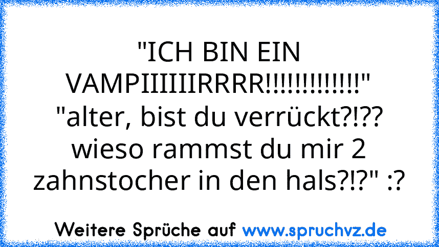 "ICH BIN EIN VAMPIIIIIIRRRR!!!!!!!!!!!!!"
"alter, bist du verrückt?!?? wieso rammst du mir 2 zahnstocher in den hals?!?" :?