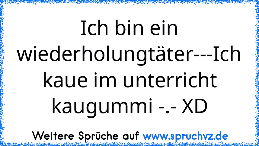 Ich bin ein wiederholungtäter---Ich kaue im unterricht kaugummi -.- XD