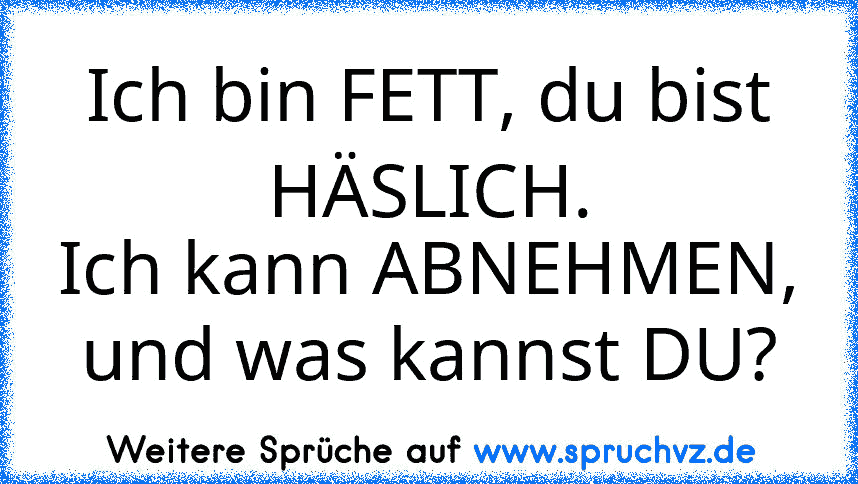 Ich bin FETT, du bist HÄSLICH.
Ich kann ABNEHMEN, und was kannst DU?