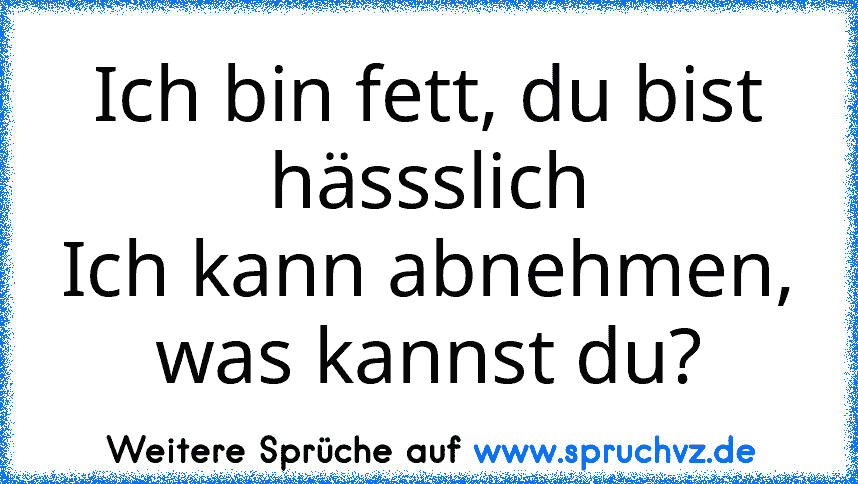 Ich bin fett, du bist hässslich
Ich kann abnehmen, was kannst du?