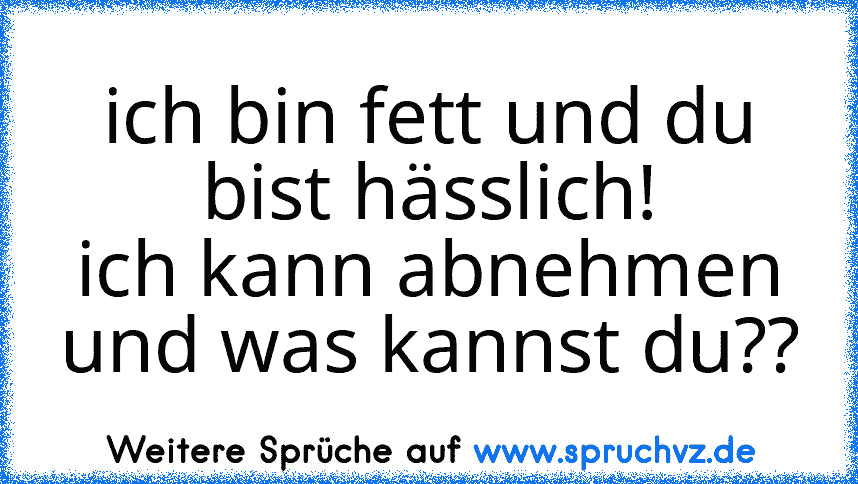 ich bin fett und du bist hässlich!
ich kann abnehmen und was kannst du??