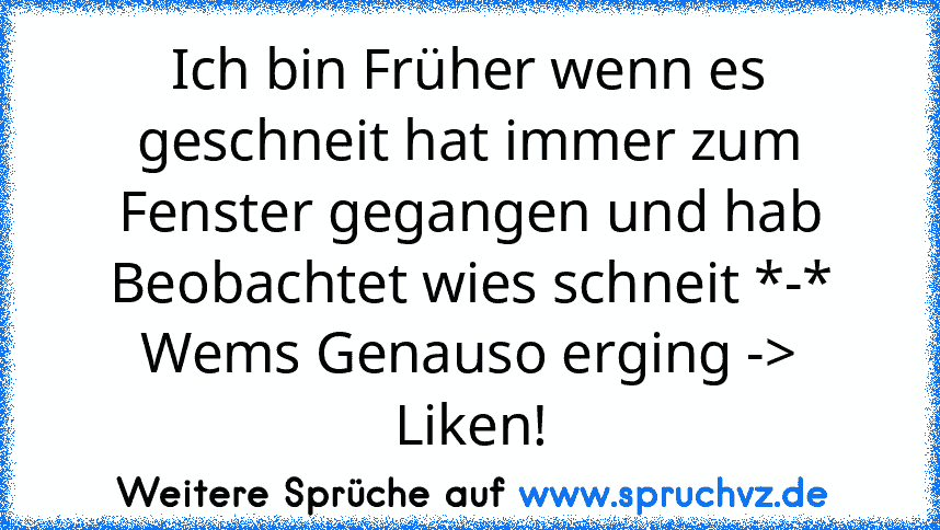 Ich bin Früher wenn es geschneit hat immer zum Fenster gegangen und hab Beobachtet wies schneit *-*
Wems Genauso erging -> Liken!