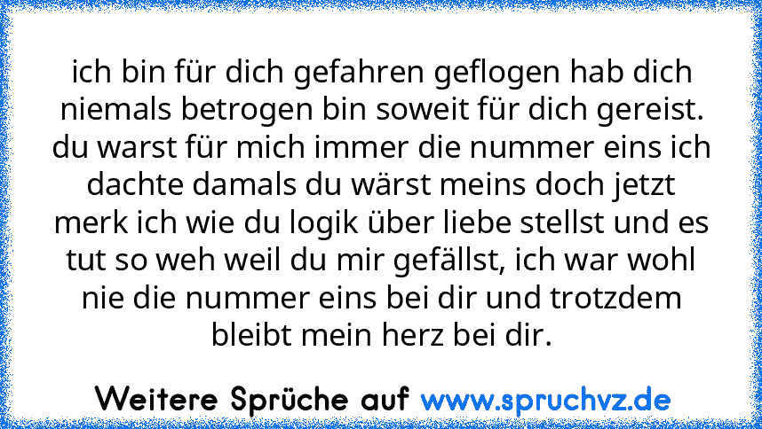 ich bin für dich gefahren geflogen hab dich niemals betrogen bin soweit für dich gereist. du warst für mich immer die nummer eins ich dachte damals du wärst meins doch jetzt merk ich wie du logik über liebe stellst und es tut so weh weil du mir gefällst, ich war wohl nie die nummer eins bei dir und trotzdem bleibt mein herz bei dir.