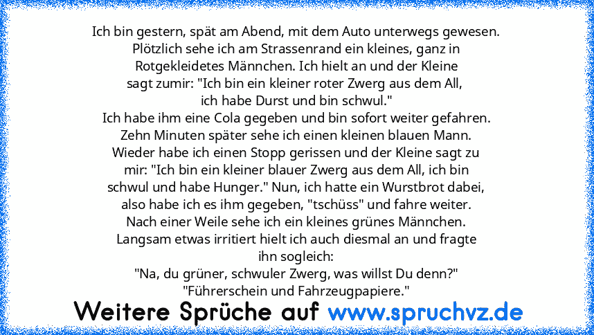 Ich bin gestern, spät am Abend, mit dem Auto unterwegs gewesen.
Plötzlich sehe ich am Strassenrand ein kleines, ganz in
Rotgekleidetes Männchen. Ich hielt an und der Kleine
sagt zumir: "Ich bin ein kleiner roter Zwerg aus dem All, 
ich habe Durst und bin schwul."
Ich habe ihm eine Cola gegeben und bin sofort weiter gefahren.
Zehn Minuten später sehe ich einen kleinen blauen Mann.
Wieder habe ic...