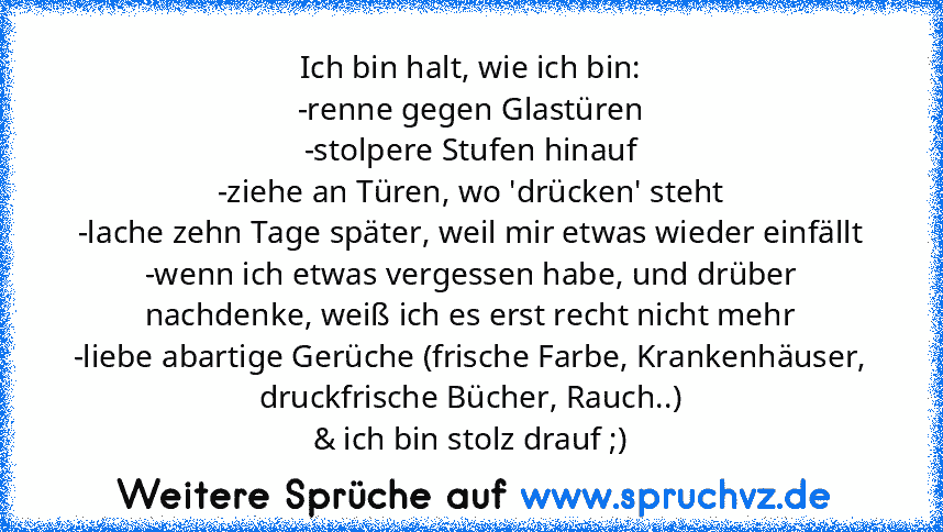 Ich bin halt, wie ich bin:
-renne gegen Glastüren
-stolpere Stufen hinauf
-ziehe an Türen, wo 'drücken' steht
-lache zehn Tage später, weil mir etwas wieder einfällt
-wenn ich etwas vergessen habe, und drüber nachdenke, weiß ich es erst recht nicht mehr
-liebe abartige Gerüche (frische Farbe, Krankenhäuser, druckfrische Bücher, Rauch..)
& ich bin stolz drauf ;)