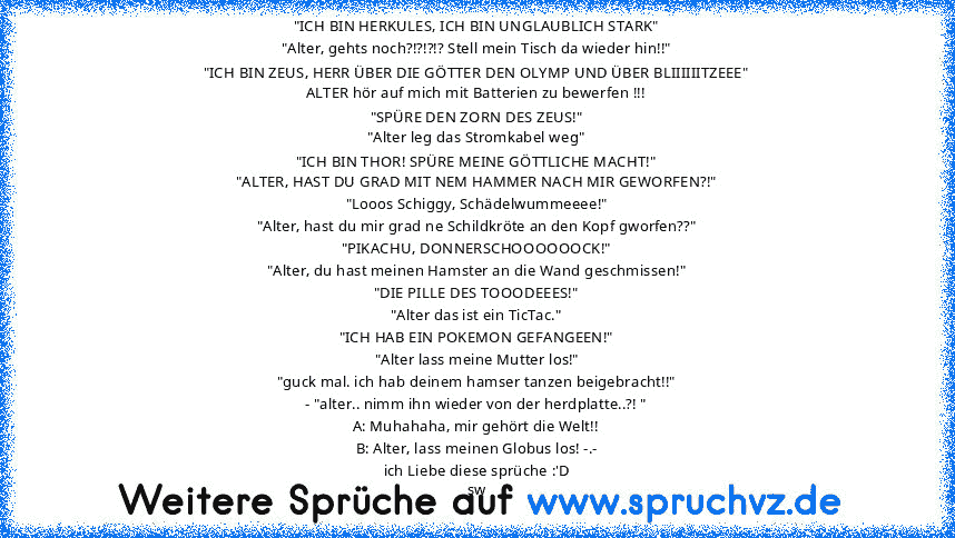 "ICH BIN HERKULES, ICH BIN UNGLAUBLICH STARK"
"Alter, gehts noch?!?!?!? Stell mein Tisch da wieder hin!!"
"ICH BIN ZEUS, HERR ÜBER DIE GÖTTER DEN OLYMP UND ÜBER BLIIIIIITZEEE"
ALTER hör auf mich mit Batterien zu bewerfen !!!
"SPÜRE DEN ZORN DES ZEUS!"
"Alter leg das Stromkabel weg"
"ICH BIN THOR! SPÜRE MEINE GÖTTLICHE MACHT!"
"ALTER, HAST DU GRAD MIT NEM HAMMER NACH MIR GEWORFEN?!"
"Looos Schig...