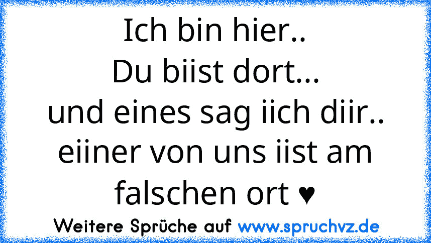 Ich bin hier..
Du biist dort...
und eines sag iich diir..
eiiner von uns iist am falschen ort ♥